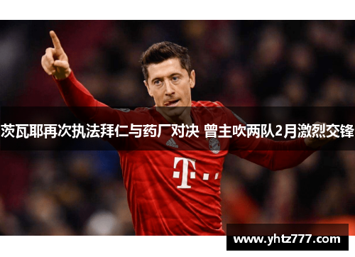 茨瓦耶再次执法拜仁与药厂对决 曾主吹两队2月激烈交锋