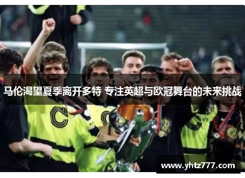 马伦渴望夏季离开多特 专注英超与欧冠舞台的未来挑战
