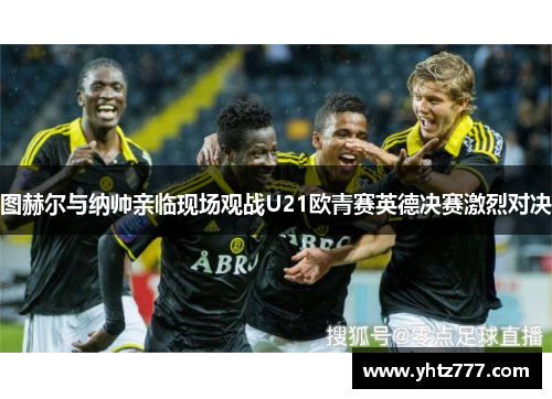 图赫尔与纳帅亲临现场观战U21欧青赛英德决赛激烈对决