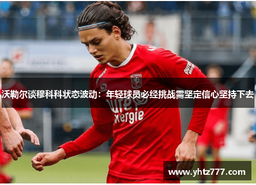 沃勒尔谈穆科科状态波动：年轻球员必经挑战需坚定信心坚持下去